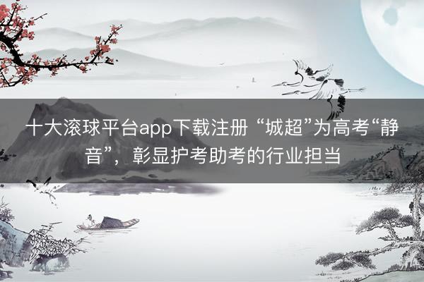十大滚球平台app下载注册 “城超”为高考“静音”，彰显护考助考的行业担当