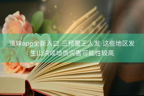 滚球app全新入口 三预警王人发 这些地区发生山洪或地质灾害可能性较高