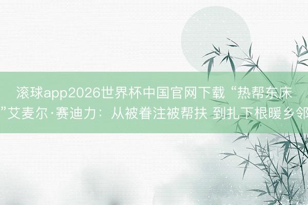 滚球app2026世界杯中国官网下载 “热帮东床”艾麦尔·赛迪力：从被眷注被帮扶 到扎下根暖乡邻