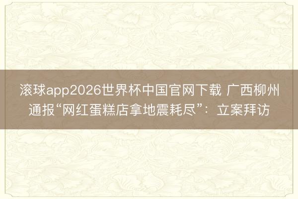 滚球app2026世界杯中国官网下载 广西柳州通报“网红蛋糕店拿地震耗尽”：立案拜访