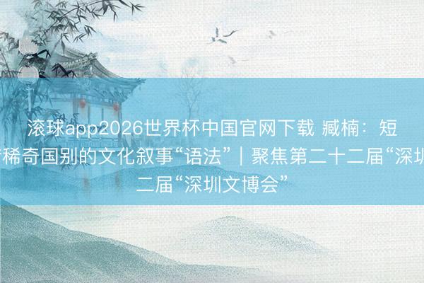 滚球app2026世界杯中国官网下载 臧楠：短剧是不错稀奇国别的文化叙事“语法”｜聚焦第二十二届“深圳文博会”