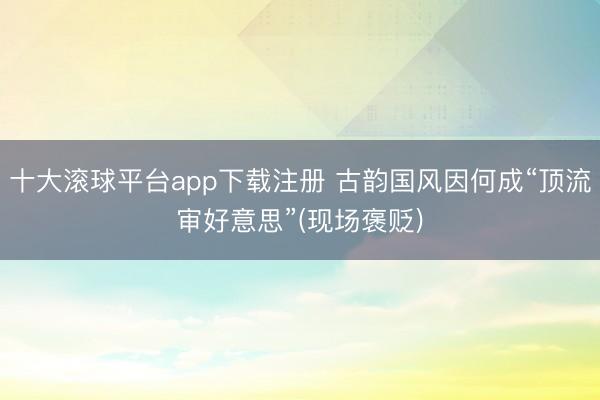 十大滚球平台app下载注册 古韵国风因何成“顶流审好意思”(现场褒贬)