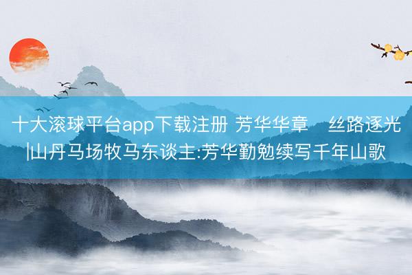 十大滚球平台app下载注册 芳华华章・丝路逐光|山丹马场牧马东谈主:芳华勤勉续写千年山歌