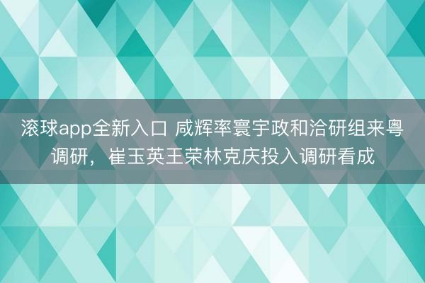 滚球app全新入口 咸辉率寰宇政和洽研组来粤调研,崔玉英王荣林克庆投入调研看成
