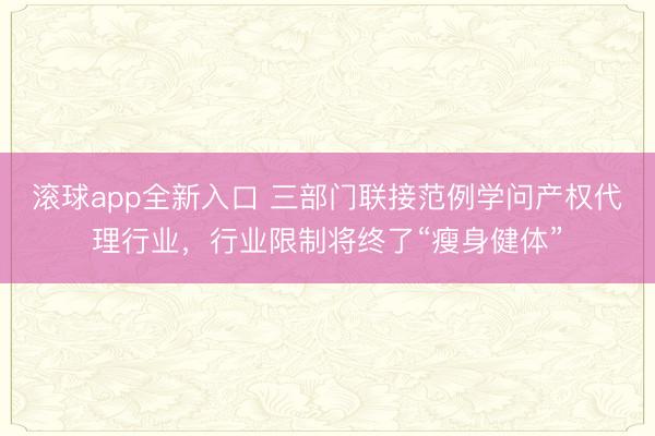 滚球app全新入口 三部门联接范例学问产权代理行业，行业限制将终了“瘦身健体”