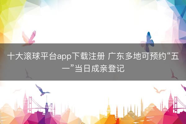 十大滚球平台app下载注册 广东多地可预约“五一”当日成亲登记