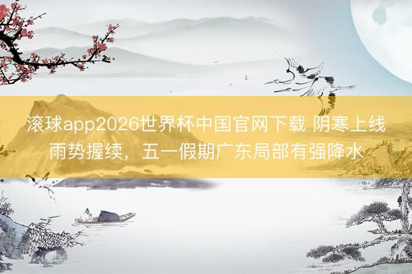 滚球app2026世界杯中国官网下载 阴寒上线雨势握续，五一假期广东局部有强降水