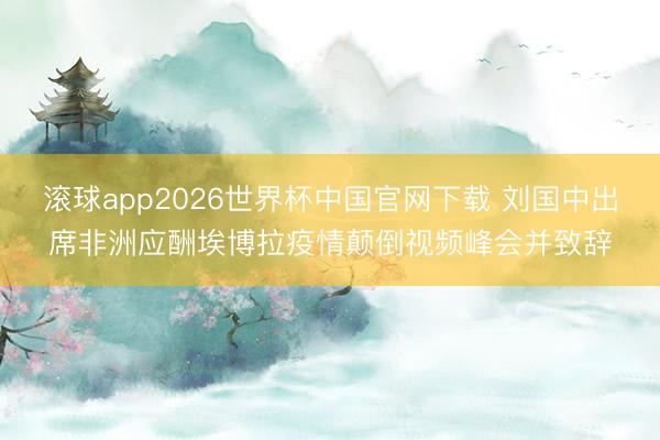 滚球app2026世界杯中国官网下载 刘国中出席非洲应酬埃博拉疫情颠倒视频峰会并致辞