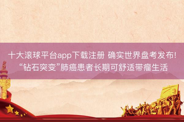 十大滚球平台app下载注册 确实世界盘考发布! “钻石突变”肺癌患者长期可舒适带瘤生活
