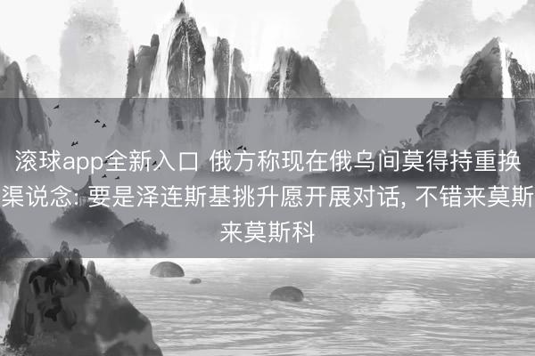 滚球app全新入口 俄方称现在俄乌间莫得持重换取渠说念: 要是泽连斯基挑升愿开展对话, 不错来莫斯科