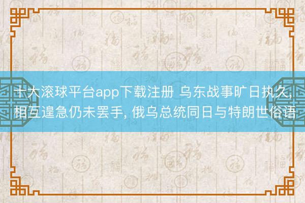 十大滚球平台app下载注册 乌东战事旷日执久， 相互遑急仍未罢手， 俄乌总统同日与特朗世俗语
