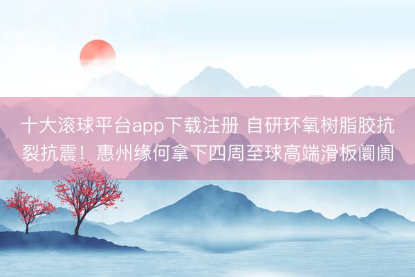 十大滚球平台app下载注册 自研环氧树脂胶抗裂抗震！惠州缘何拿下四周至球高端滑板阛阓
