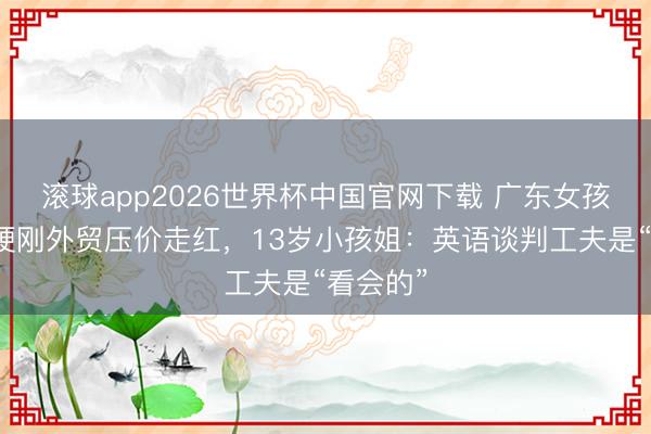 滚球app2026世界杯中国官网下载 广东女孩全英文硬刚外贸压价走红，13岁小孩姐：英语谈判工夫是“看会的”