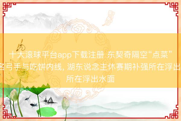 十大滚球平台app下载注册 东契奇隔空“点菜”: 点名弓手与吃饼内线， 湖东说念主休赛期补强所在浮出水面