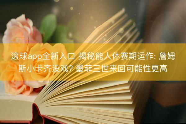 滚球app全新入口 揭秘能人休赛期运作: 詹姆斯小卡齐没戏? 墨菲三世来回可能性更高